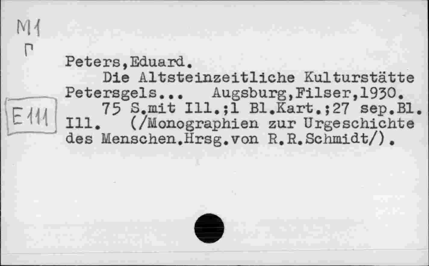 ﻿Md
P
Peters,Eduard.
Die Altsteinzeitliche Kulturstätte Petersgels... Augsburg,Pilser,1950.
75 S.mit Ill.jl Bl.Kart.;27 sep.Bl. Ill. (/Monographien zur Urgeschichte des Menschen.Hrsg, von R. R. Schmidt/) .